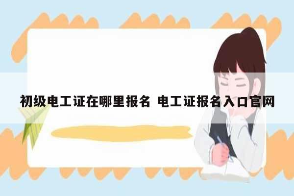 初級(jí)電工證在哪里報(bào)名 電工證報(bào)名入口官網(wǎng)-圖1