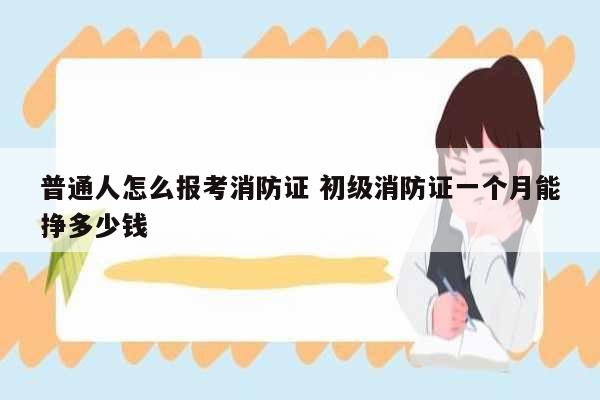普通人怎么報(bào)考消防證 初級(jí)消防證一個(gè)月能掙多少錢-圖1