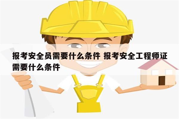 報(bào)考安全員需要什么條件 報(bào)考安全工程師證需要什么條件-圖1