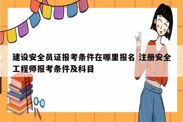 建設(shè)安全員證報(bào)考條件在哪里報(bào)名 注冊(cè)安全工程師報(bào)考條件及科目-圖1