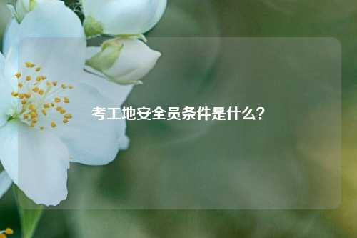 考工地安全員條件是什么？-圖1