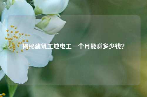 揭秘建筑工地電工一個(gè)月能賺多少錢(qián)？-圖1