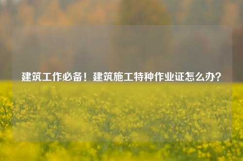 建筑工作必備！建筑施工特種作業(yè)證怎么辦？-圖1