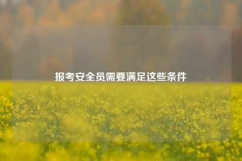 報(bào)考安全員需要滿足這些條件-圖1