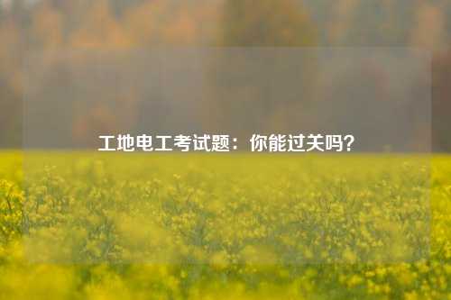 工地電工考試題：你能過關嗎？-圖1