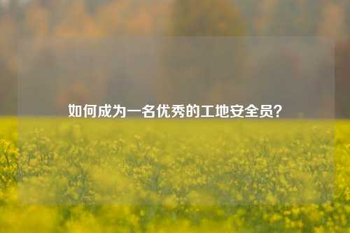 如何成為一名優(yōu)秀的工地安全員？-圖1