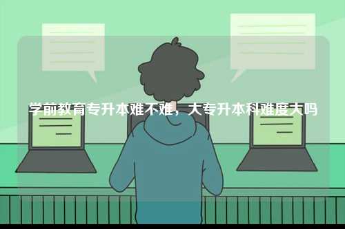 學(xué)前教育專升本難不難，大專升本科難度大嗎-圖1