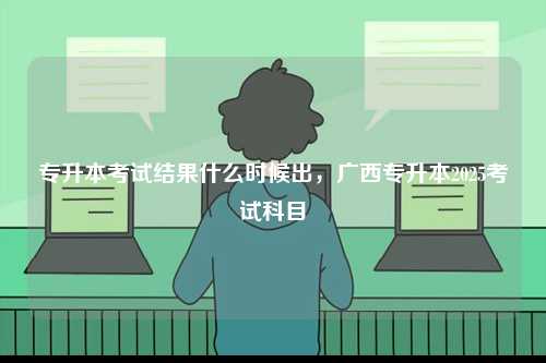 專升本考試結(jié)果什么時(shí)候出，廣西專升本2025考試科目-圖1