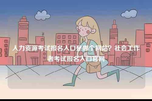 人力資源考試報名入口是哪個網(wǎng)站？社會工作者考試報名入口官網(wǎng)-圖1