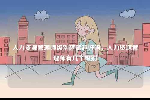 人力資源管理師級別越高越好嗎，人力資源管理師有幾個級別-圖1