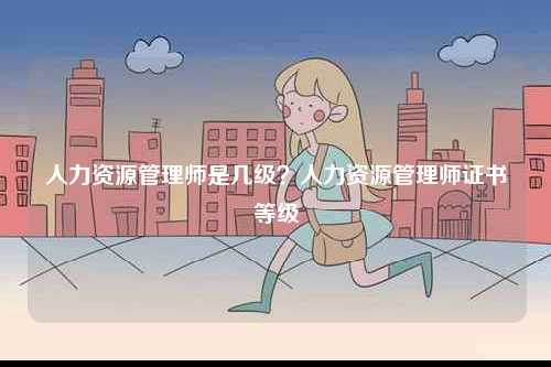 人力資源管理師是幾級？人力資源管理師證書等級-圖1