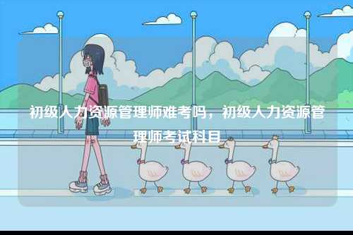 初級(jí)人力資源管理師難考嗎，初級(jí)人力資源管理師考試科目-圖1