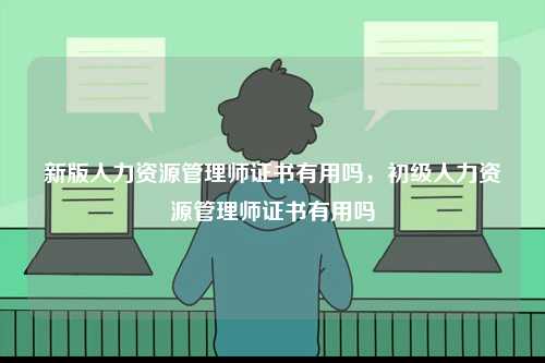 新版人力資源管理師證書有用嗎，初級人力資源管理師證書有用嗎-圖1