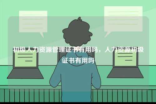 初級人力資源管理證書有用嗎，人力資源初級證書有用嗎-圖1