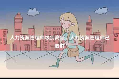 人力資源管理師級(jí)別高低，人力資源管理師已取消-圖1