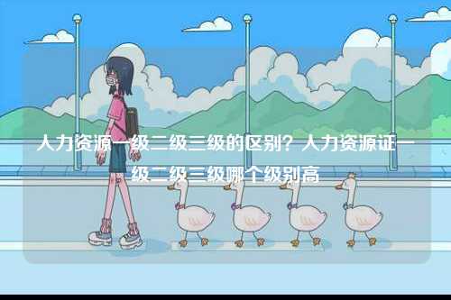 人力資源一級二級三級的區別？人力資源證一級二級三級哪個級別高-圖1