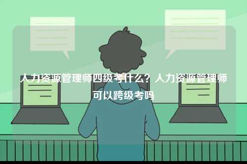 人力資源管理師四級考什么？人力資源管理師可以跨級考嗎-圖1