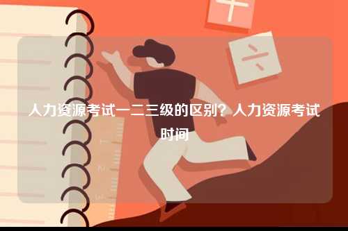 人力資源考試一二三級(jí)的區(qū)別？人力資源考試時(shí)間-圖1