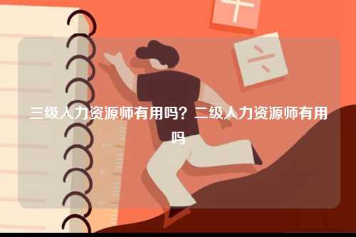 三級(jí)人力資源師有用嗎？二級(jí)人力資源師有用嗎-圖1