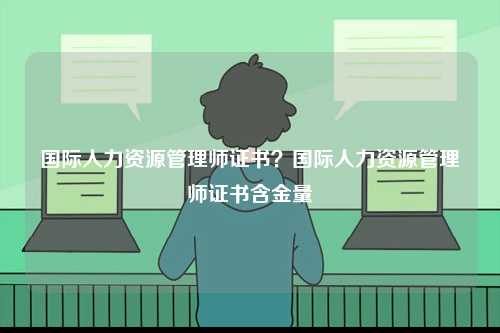 國(guó)際人力資源管理師證書？國(guó)際人力資源管理師證書含金量-圖1