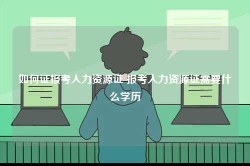 如何證報(bào)考人力資源證 報(bào)考人力資源證需要什么學(xué)歷-圖1