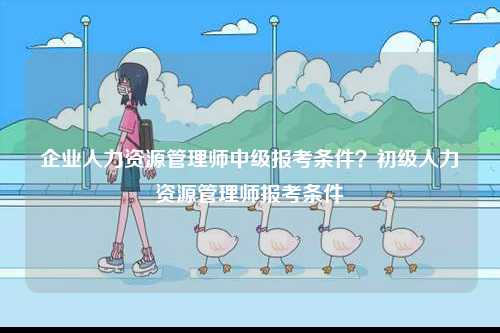 企業(yè)人力資源管理師中級(jí)報(bào)考條件？初級(jí)人力資源管理師報(bào)考條件-圖1