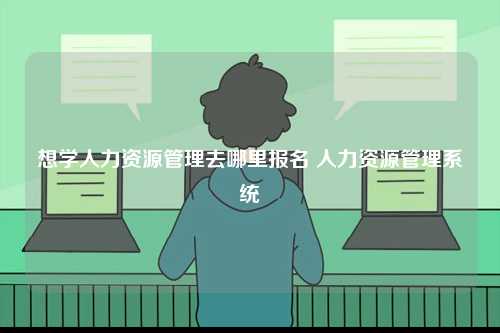 想學(xué)人力資源管理去哪里報(bào)名 人力資源管理系統(tǒng)-圖1