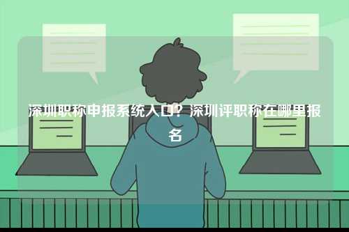 深圳職稱申報系統(tǒng)入口？深圳評職稱在哪里報名-圖1