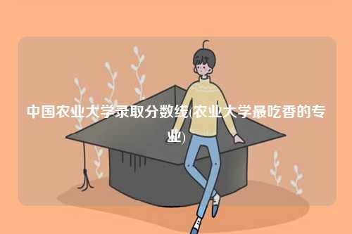 中國農(nóng)業(yè)大學錄取分數(shù)線(農(nóng)業(yè)大學最吃香的專業(yè))-圖1