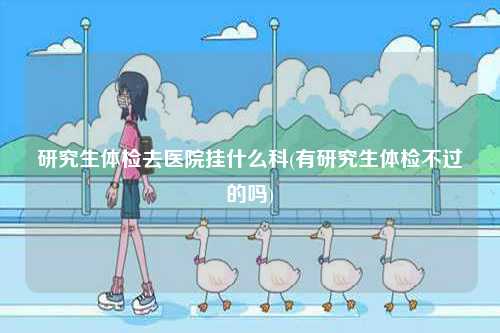 研究生體檢去醫(yī)院掛什么科(有研究生體檢不過的嗎)-圖1