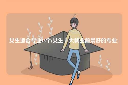女生適合專業(yè)15個(gè)(女生十大就業(yè)前景好的專業(yè))-圖1