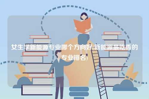 女生學(xué)新能源專業(yè)哪個方向好(新能源最吃香的專業(yè)排名)-圖1