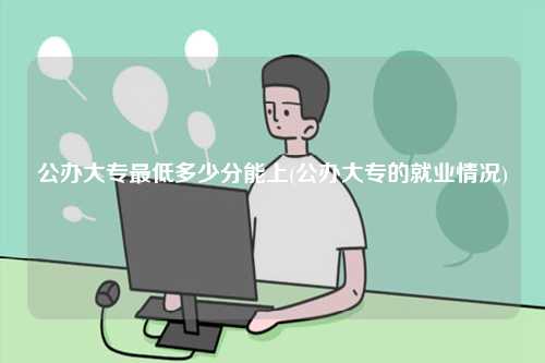 公辦大專最低多少分能上(公辦大專的就業(yè)情況)-圖1