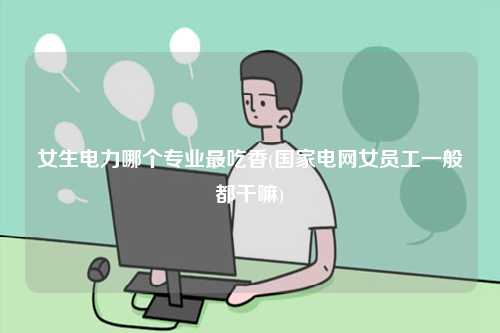 女生電力哪個(gè)專業(yè)最吃香(國家電網(wǎng)女員工一般都干嘛)-圖1