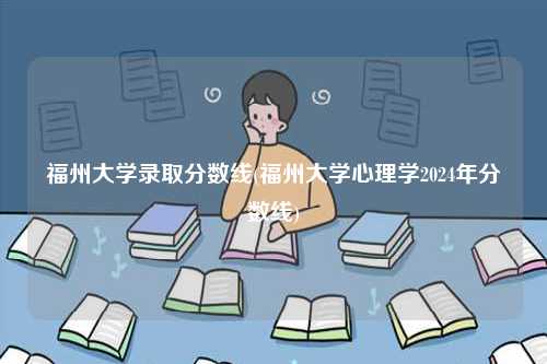 福州大學錄取分數線(福州大學心理學2024年分數線)-圖1