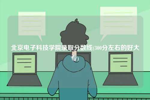 北京電子科技學院錄取分數(shù)線(300分左右的好大專)-圖1