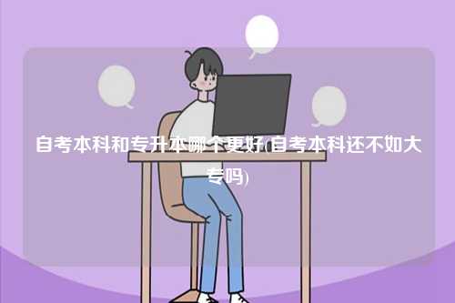 自考本科和專(zhuān)升本哪個(gè)更好(自考本科還不如大專(zhuān)嗎)-圖1