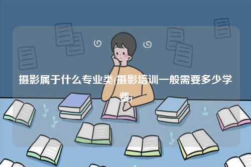 攝影屬于什么專業(yè)類(攝影培訓一般需要多少學費)-圖1
