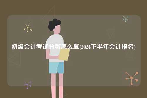 初級會計考試分數怎么算(2024下半年會計報名)-圖1