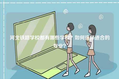 河北鐵路學校都有哪些學校？如何選擇適合的專業？-圖1